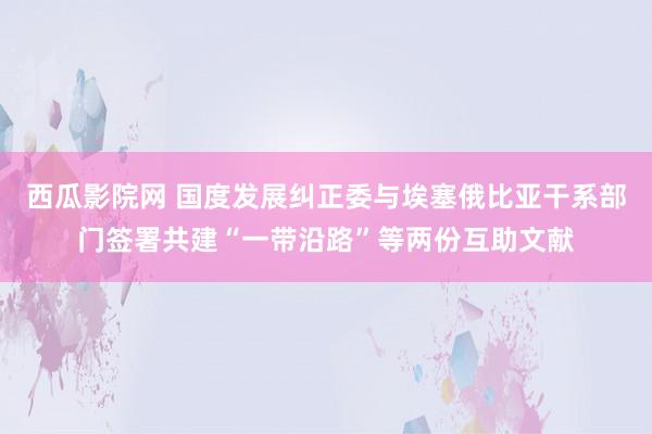 西瓜影院网 国度发展纠正委与埃塞俄比亚干系部门签署共建“一带沿路”等两份互助文献