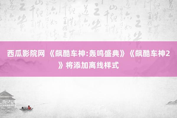 西瓜影院网 《飙酷车神:轰鸣盛典》《飙酷车神2》将添加离线样式