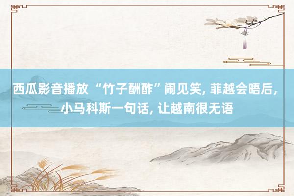 西瓜影音播放 “竹子酬酢”闹见笑， 菲越会晤后， 小马科斯一句话， 让越南很无语