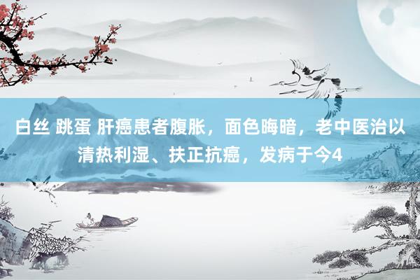 白丝 跳蛋 肝癌患者腹胀,面色晦暗,老中医治以清热利湿、扶正抗癌,发病于今4