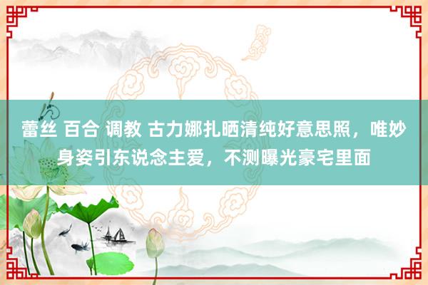 蕾丝 百合 调教 古力娜扎晒清纯好意思照，唯妙身姿引东说念主爱，不测曝光豪宅里面