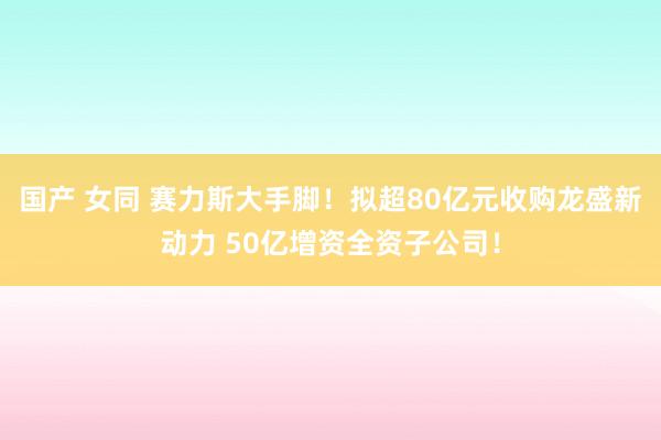 国产 女同 赛力斯大手脚！拟超80亿元收购龙盛新动力 50亿增资全资子公司！