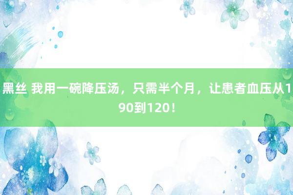 黑丝 我用一碗降压汤，只需半个月，让患者血压从190到120！