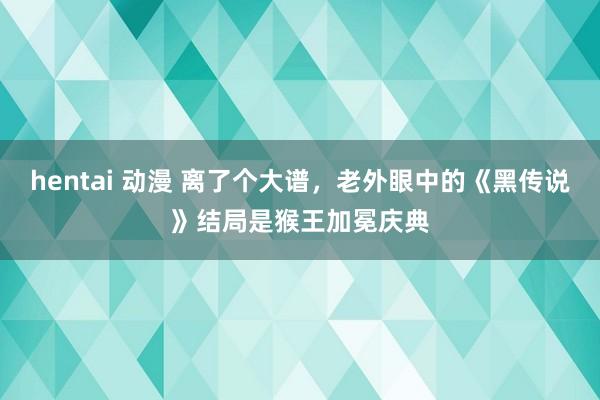 hentai 动漫 离了个大谱，老外眼中的《黑传说》结局是猴王加冕庆典