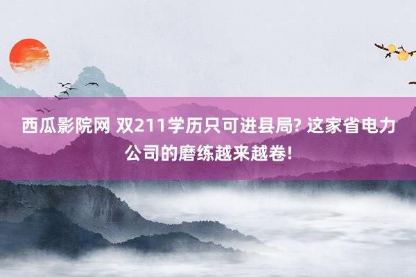 西瓜影院网 双211学历只可进县局? 这家省电力公司的磨练越来越卷!