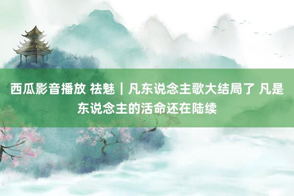 西瓜影音播放 祛魅|凡东说念主歌大结局了 凡是东说念主的活命还在陆续