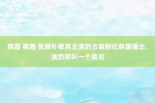 韩国 裸舞 张翰朴敏英主演的古装剧在韩国播出，演的那叫一个莫名