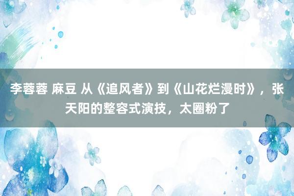 李蓉蓉 麻豆 从《追风者》到《山花烂漫时》，张天阳的整容式演技，太圈粉了