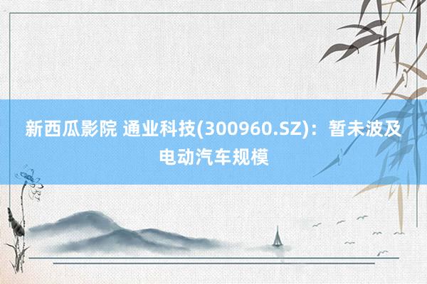 新西瓜影院 通业科技(300960.SZ)：暂未波及电动汽车规模