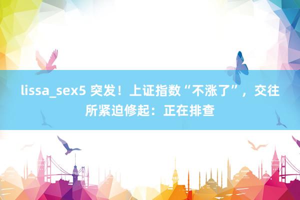 lissa_sex5 突发！上证指数“不涨了”，交往所紧迫修起：正在排查