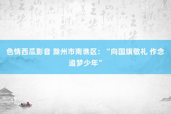 色情西瓜影音 滁州市南谯区：“向国旗敬礼 作念追梦少年”