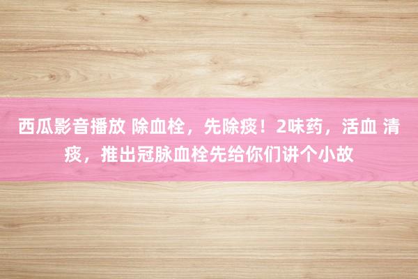 西瓜影音播放 除血栓,先除痰!2味药,活血 清痰,推出冠脉血栓先给你们讲个小故