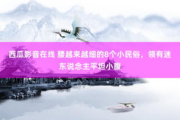 西瓜影音在线 腰越来越细的8个小民俗，领有迷东说念主平坦小腹