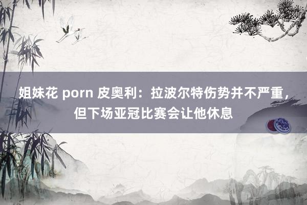 姐妹花 porn 皮奥利：拉波尔特伤势并不严重，但下场亚冠比赛会让他休息
