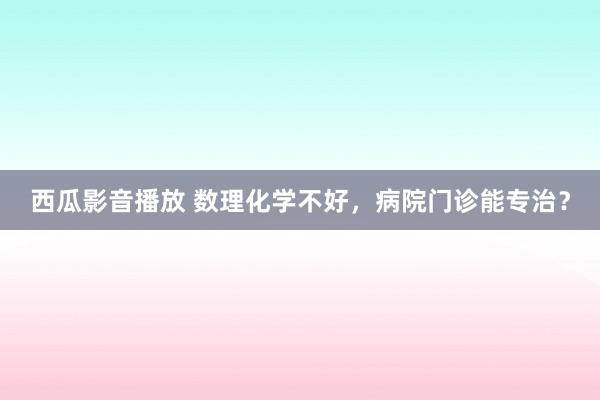 西瓜影音播放 数理化学不好，病院门诊能专治？
