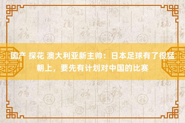 国产 探花 澳大利亚新主帅：日本足球有了很猛朝上，要先有计划对中国的比赛