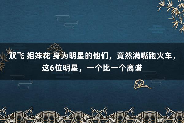 双飞 姐妹花 身为明星的他们，竟然满嘴跑火车，这6位明星，一个比一个离谱