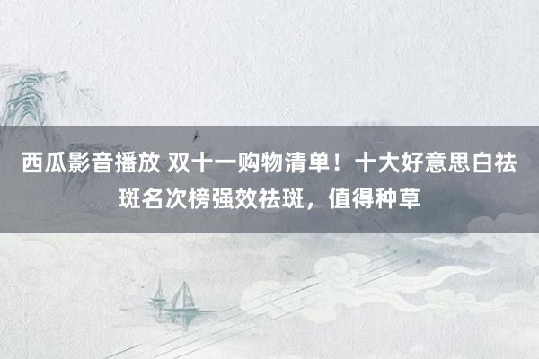西瓜影音播放 双十一购物清单！十大好意思白祛斑名次榜强效祛斑，值得种草