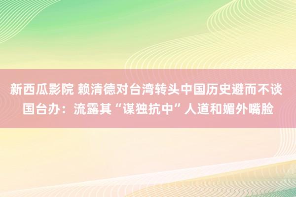 新西瓜影院 赖清德对台湾转头中国历史避而不谈 国台办：流露其“谋独抗中”人道和媚外嘴脸