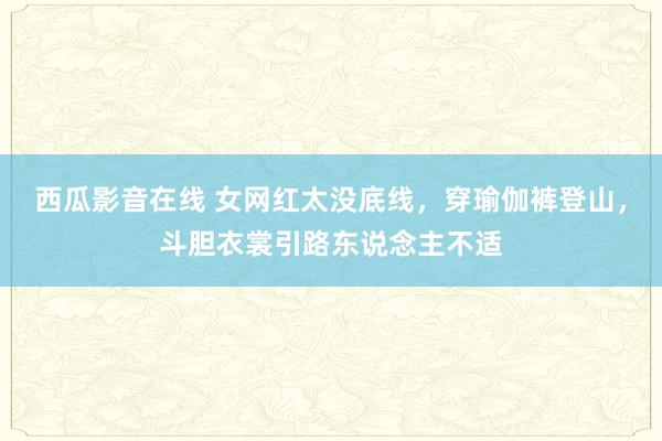 西瓜影音在线 女网红太没底线，穿瑜伽裤登山，斗胆衣裳引路东说念主不适
