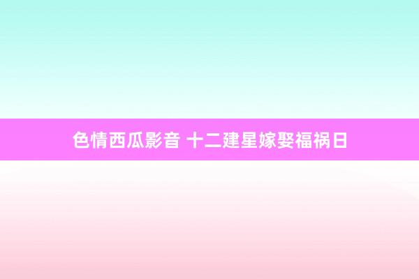 色情西瓜影音 十二建星嫁娶福祸日