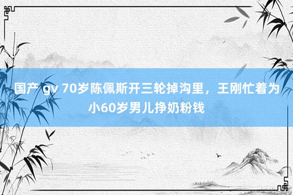 国产 gv 70岁陈佩斯开三轮掉沟里，王刚忙着为小60岁男儿挣奶粉钱