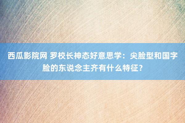 西瓜影院网 罗校长神态好意思学:尖脸型和国字脸的东说念主齐有什么特征?