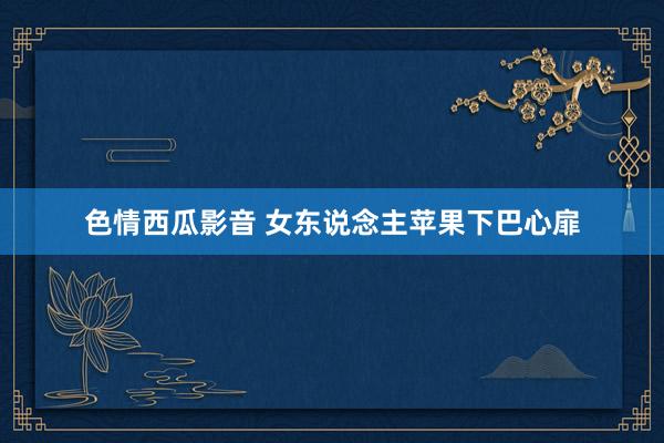 色情西瓜影音 女东说念主苹果下巴心扉