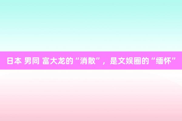 日本 男同 富大龙的“消散”，是文娱圈的“缅怀”