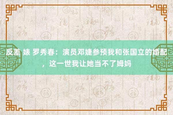 反差 婊 罗秀春：演员邓婕参预我和张国立的婚配，这一世我让她当不了姆妈
