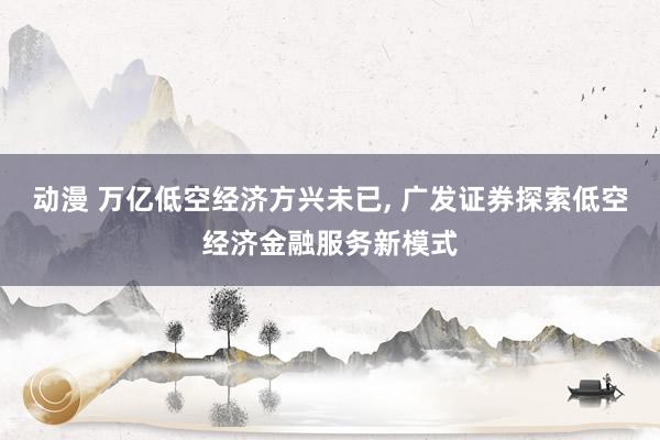 动漫 万亿低空经济方兴未已， 广发证券探索低空经济金融服务新模式