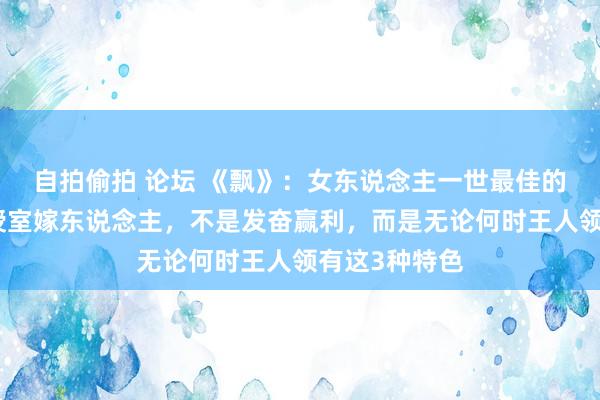 自拍偷拍 论坛 《飘》：女东说念主一世最佳的活法，不是授室嫁东说念主，不是发奋赢利，而是无论何时王人领有这3种特色