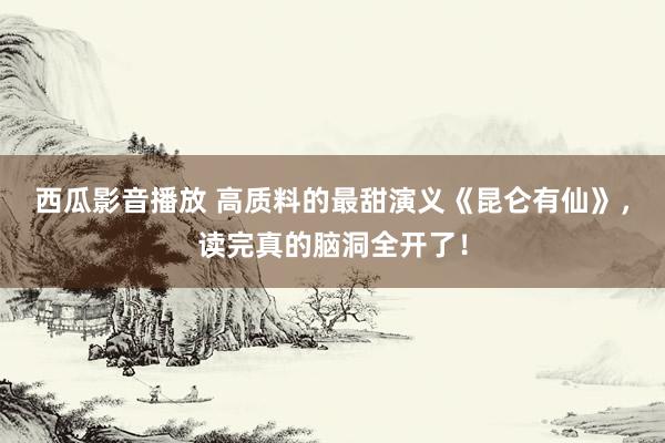 西瓜影音播放 高质料的最甜演义《昆仑有仙》，读完真的脑洞全开了！