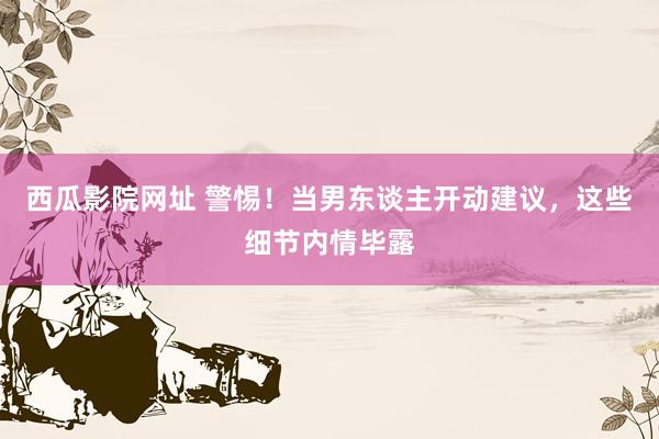 西瓜影院网址 警惕！当男东谈主开动建议，这些细节内情毕露