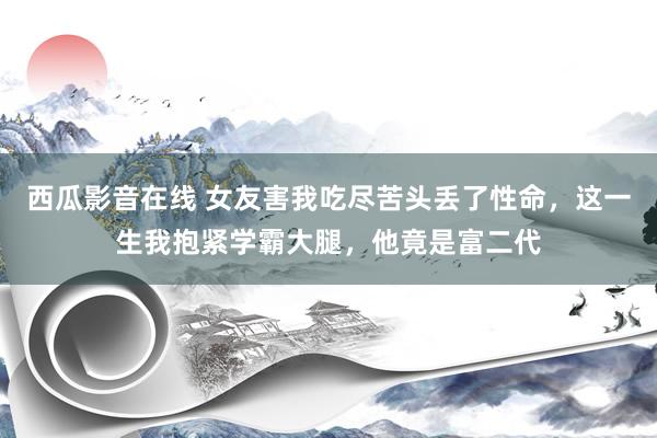 西瓜影音在线 女友害我吃尽苦头丢了性命，这一生我抱紧学霸大腿，他竟是富二代