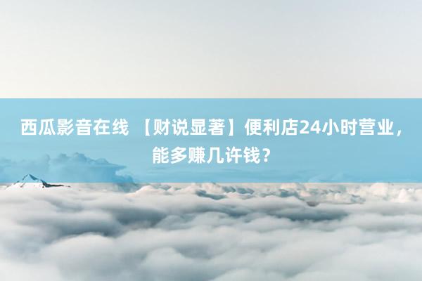 西瓜影音在线 【财说显著】便利店24小时营业，能多赚几许钱？
