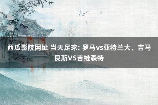 西瓜影院网址 当天足球: 罗马vs亚特兰大、吉马良斯VS吉维森特