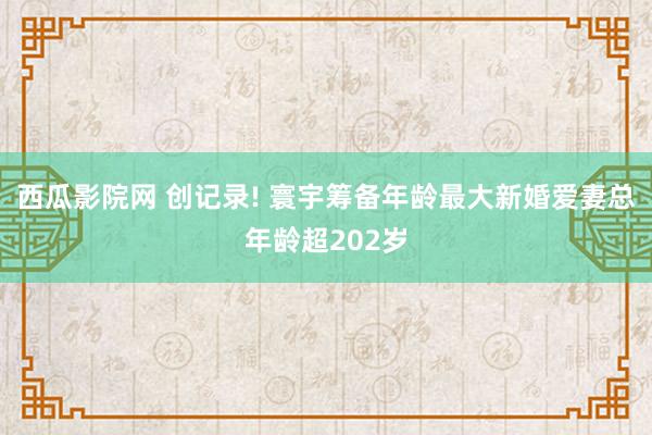 西瓜影院网 创记录! 寰宇筹备年龄最大新婚爱妻总年龄超202岁