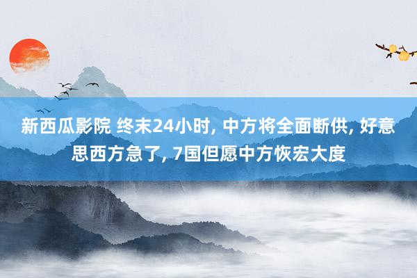 新西瓜影院 终末24小时， 中方将全面断供， 好意思西方急了， 7国但愿中方恢宏大度