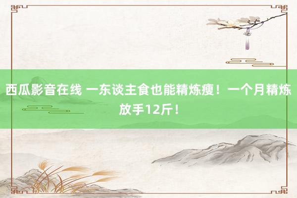 西瓜影音在线 一东谈主食也能精炼瘦！一个月精炼放手12斤！