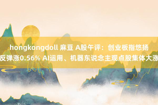 hongkongdoll 麻豆 A股午评：创业板指悠扬反弹涨0.56% AI运用、机器东说念主观点股集体大涨