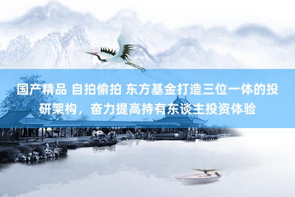 国产精品 自拍偷拍 东方基金打造三位一体的投研架构，奋力提高持有东谈主投资体验