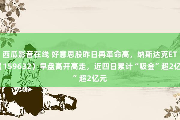 西瓜影音在线 好意思股昨日再革命高，纳斯达克ETF（159632）早盘高开高走，近四日累计“吸金”超2亿元
