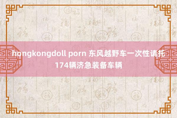 hongkongdoll porn 东风越野车一次性请托174辆济急装备车辆