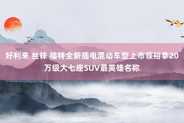 好利来 丝袜 福特全新插电混动车型上市领裕拿20万级大七座SUV最英雄名称
