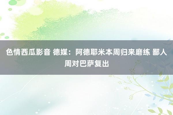 色情西瓜影音 德媒：阿德耶米本周归来磨练 鄙人周对巴萨复出