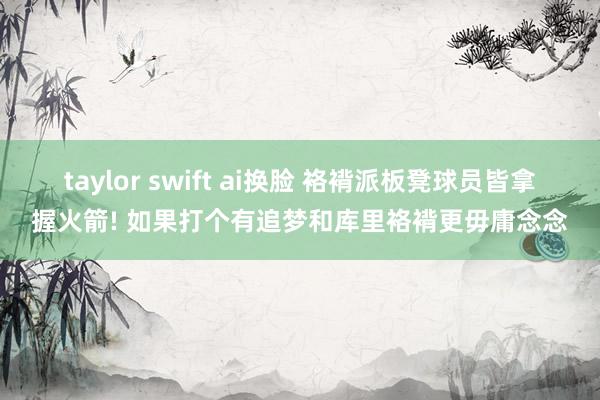 taylor swift ai换脸 袼褙派板凳球员皆拿握火箭! 如果打个有追梦和库里袼褙更毋庸念念