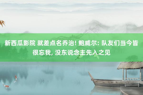 新西瓜影院 就差点名乔治! 鲍威尔: 队友们当今皆很忘我， 没东说念主先入之见