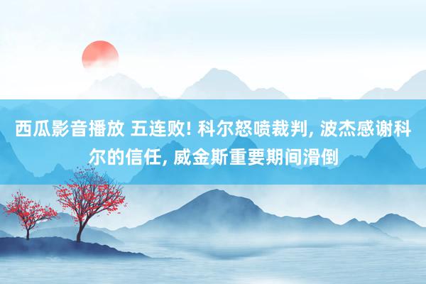 西瓜影音播放 五连败! 科尔怒喷裁判， 波杰感谢科尔的信任， 威金斯重要期间滑倒