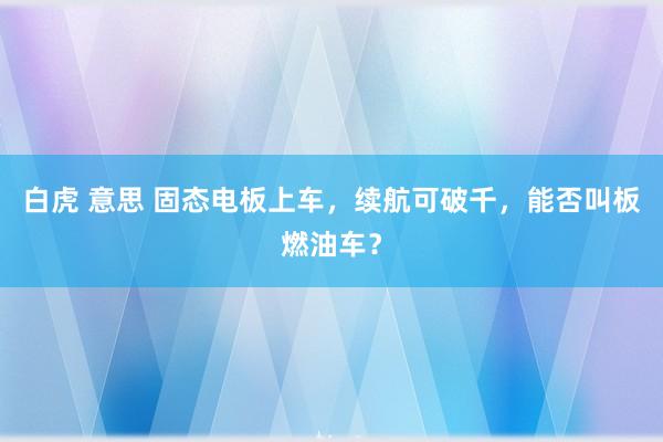 白虎 意思 固态电板上车，续航可破千，能否叫板燃油车？